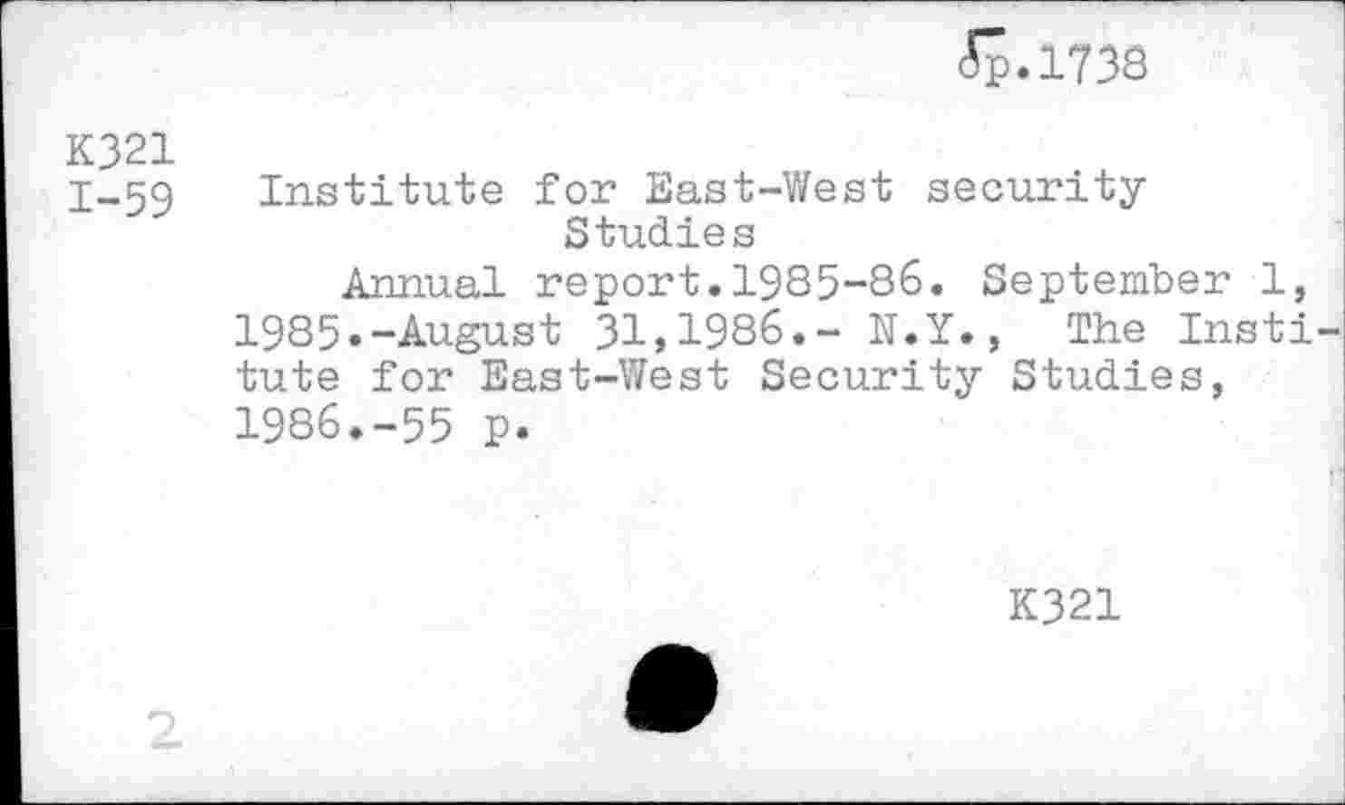 ﻿(Tp.1738
K321 1-59
Institute for East-West security Studies
Annual report.1985-86. September 1, 1985»-August 31,1986.- N.Y., The Institute for East-West Security Studies, 1986.-55 p.
K321
2